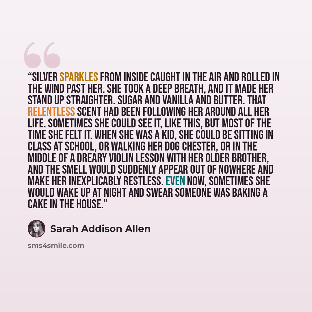 “Silver sparkles from inside caught in the air and rolled in the wind past her. She took a deep breath, and it made her stand up straighter. Sugar and vanilla and butter. That relentless scent had been following her around all her life. Sometimes she could see it, like this, but most of the time…” quote by Sarah Addison Allen
