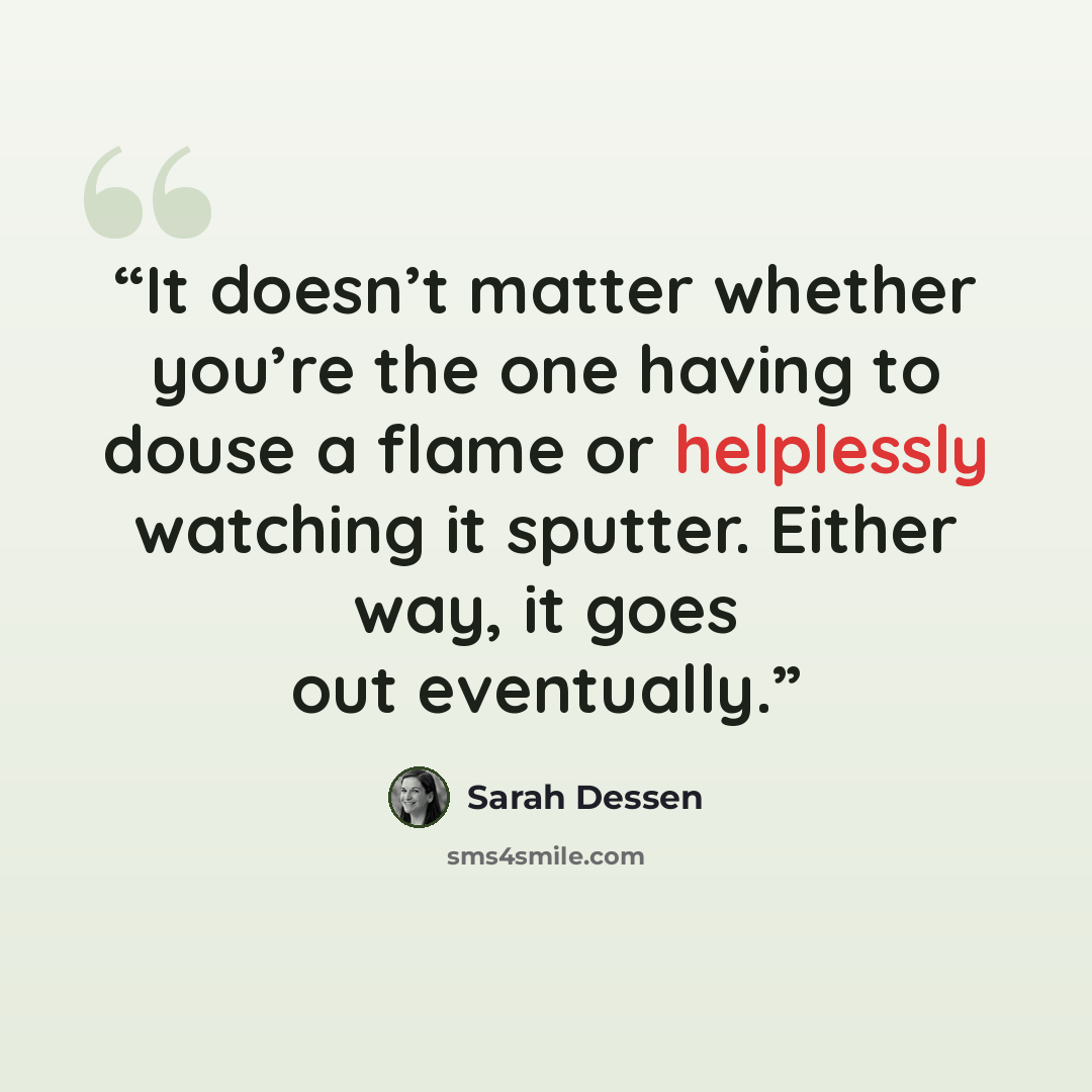 “It doesn’t matter whether you’re the one having to douse a flame or helplessly watching it sputter. Either way, it goes out eventually.” quote by Sarah Dessen