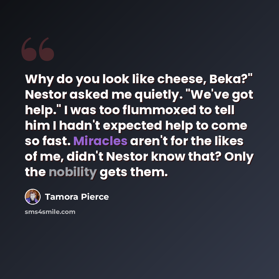 “Why do you look like cheese, Beka?" Nestor asked me quietly. "We've got help." I was too flummoxed to tell him I hadn't expected help to come so fast. Miracles aren't for the likes of me, didn't Nestor know that? Only the nobility gets them.” quote by Tamora Pierce