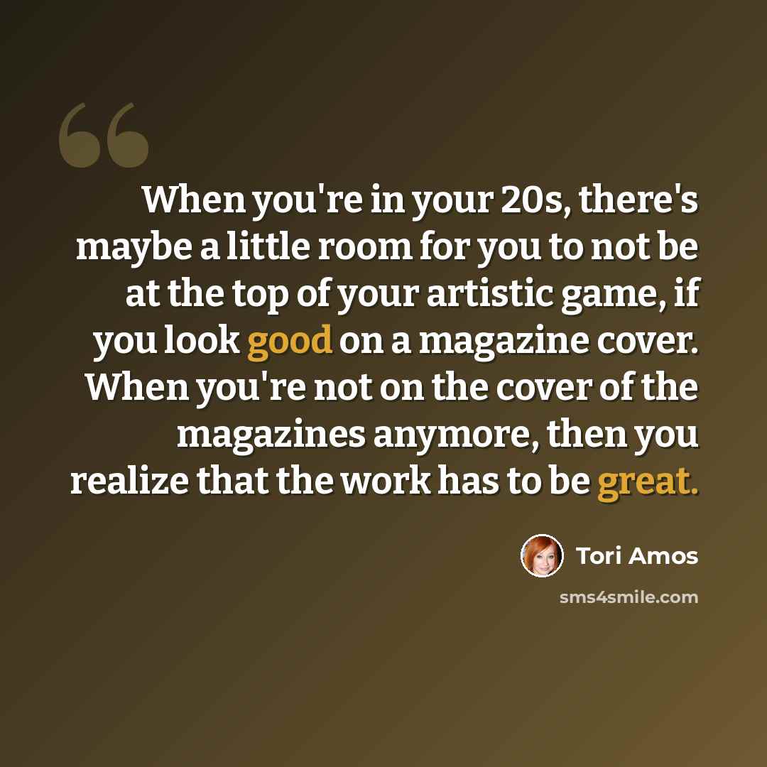 “When you're in your 20s, there's maybe a little room for you to not be at the top of your artistic game, if you look good on a magazine cover. When you're not on the cover of the magazines anymore, then you realize that the work has to be great.” quote by Tori Amos