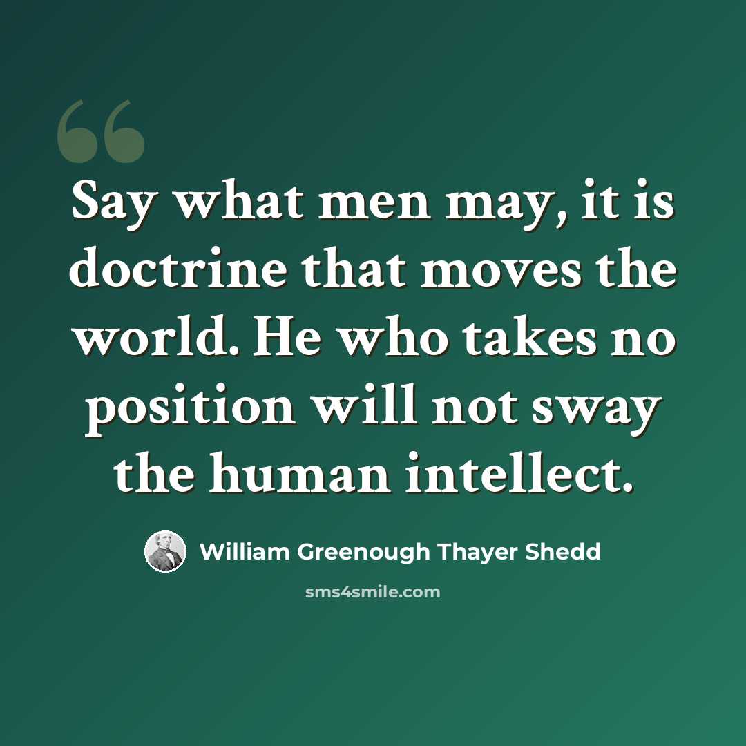 “Say what men may, it is doctrine that moves the world. He who takes no position will not sway the human intellect.” quote by William Greenough Thayer Shedd