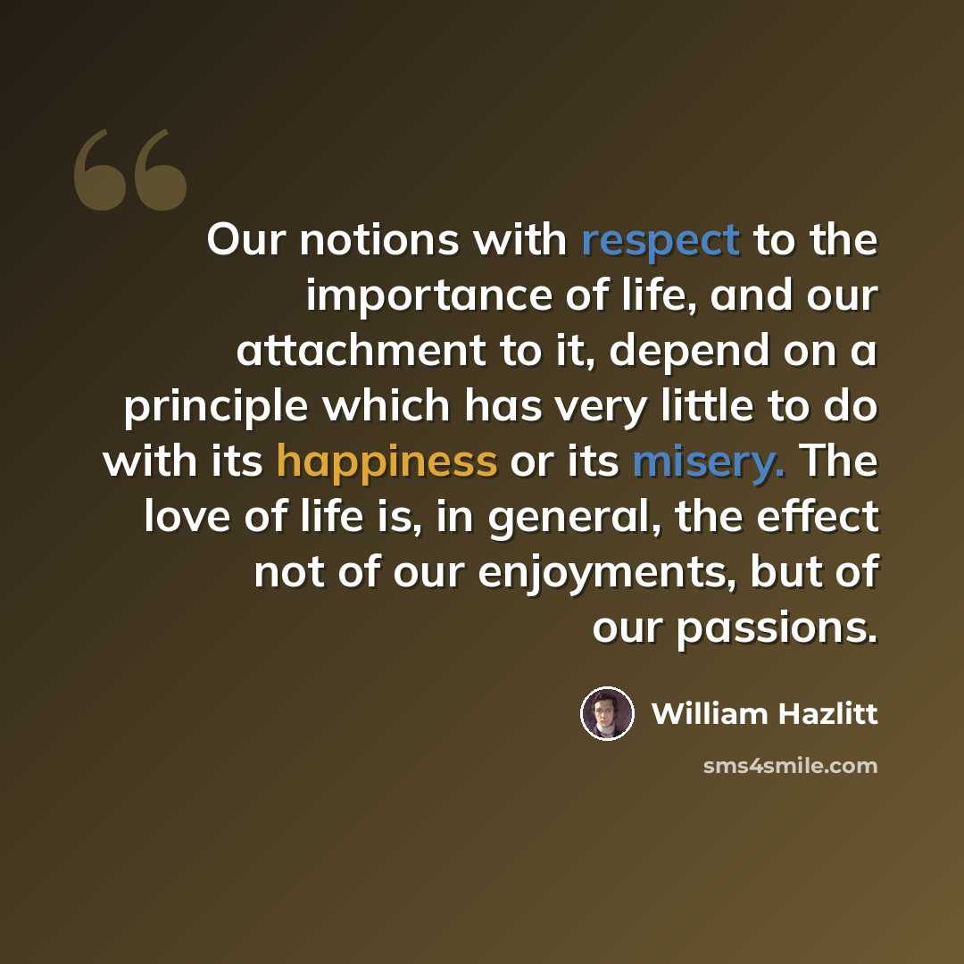 “Our notions with respect to the importance of life, and our attachment to it, depend on a principle which has very little to do with its happiness or its misery. The love of life is, in general, the effect not of our enjoyments, but of our passions.” quote by William Hazlitt