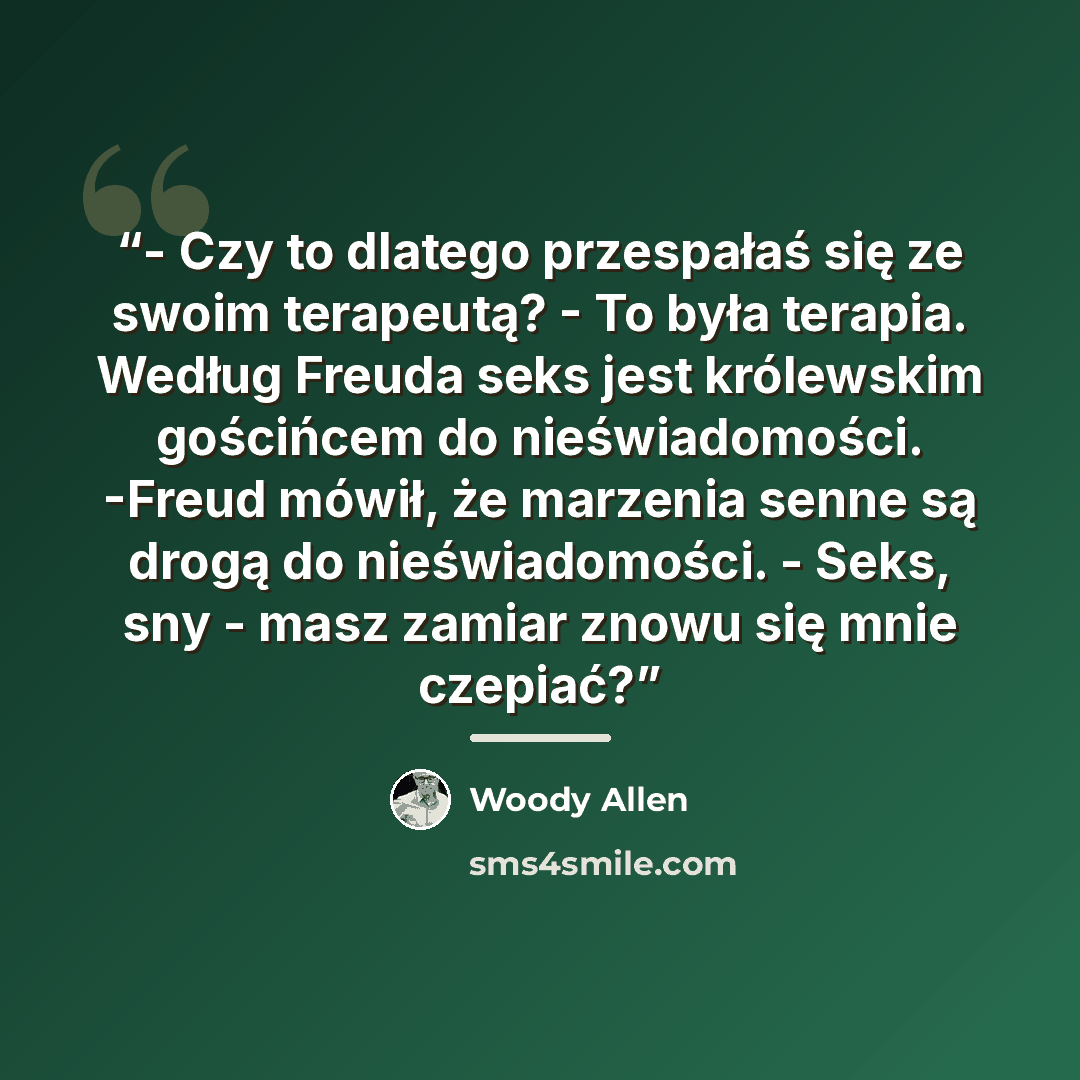 “- Czy to dlatego przespałaś się ze swoim terapeutą? - To była terapia. Według Freuda seks jest królewskim gościńcem do nieświadomości. -Freud mówił, że marzenia senne są drogą do nieświadomości. - Seks, sny - masz zamiar znowu się mnie czepiać?” quote by Woody Allen