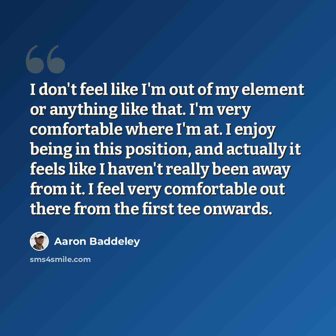“I don't feel like I'm out of my element or anything like that. I'm very comfortable where I'm at. I enjoy being in this position, and actually it feels like I haven't really been away from it. I feel very comfortable out there from the first tee onwards.” quote by Aaron Baddeley