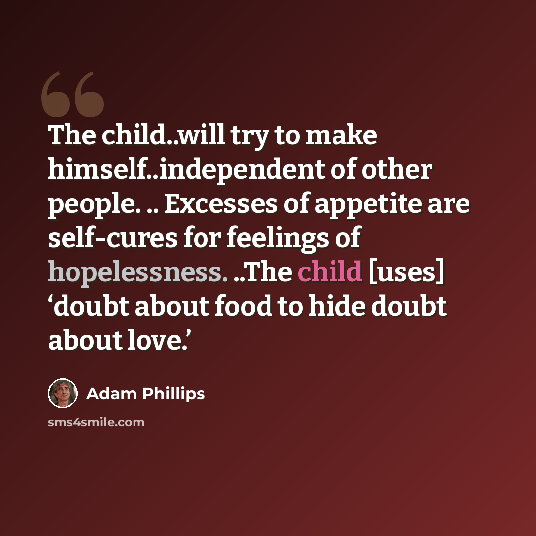“The child..will try to make himself..independent of other people. .. Excesses of appetite are self-cures for feelings of hopelessness. ..The child [uses] ‘doubt about food to hide doubt about love.’” quote by Adam Phillips