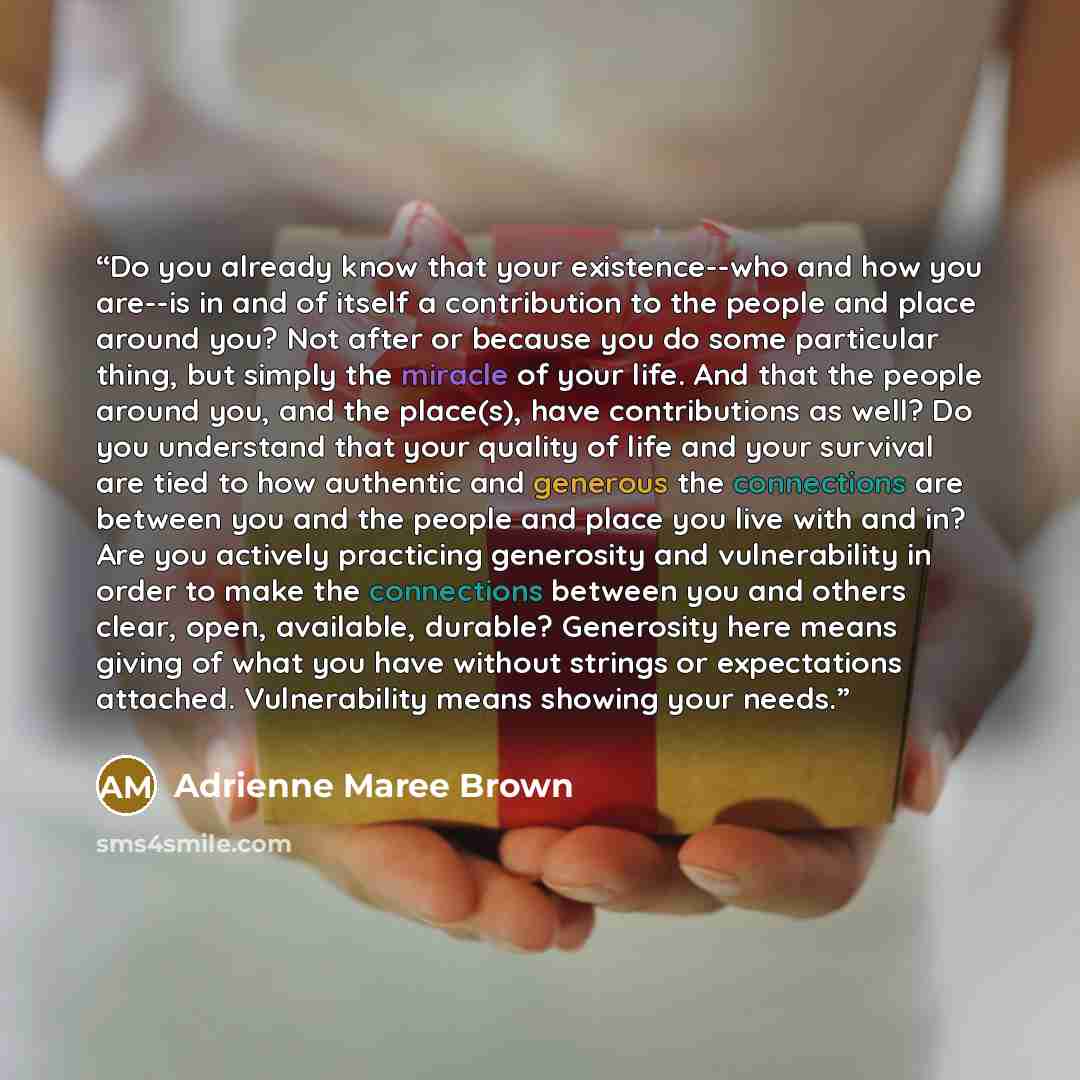 “Do you already know that your existence--who and how you are--is in and of itself a contribution to the people and place around you? Not after or because you do some particular thing, but simply the miracle of your life. And that the people around you, and the place(s), have contributions as well?…” quote by Adrienne Maree Brown