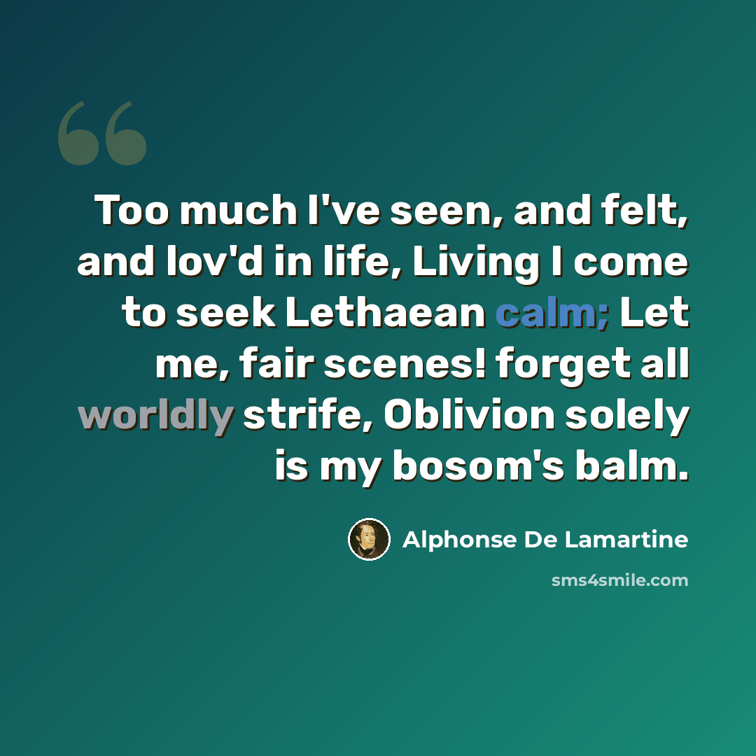 “Too much I've seen, and felt, and lov'd in life, Living I come to seek Lethaean calm; Let me, fair scenes! forget all worldly strife, Oblivion solely is my bosom's balm.” quote by Alphonse de Lamartine