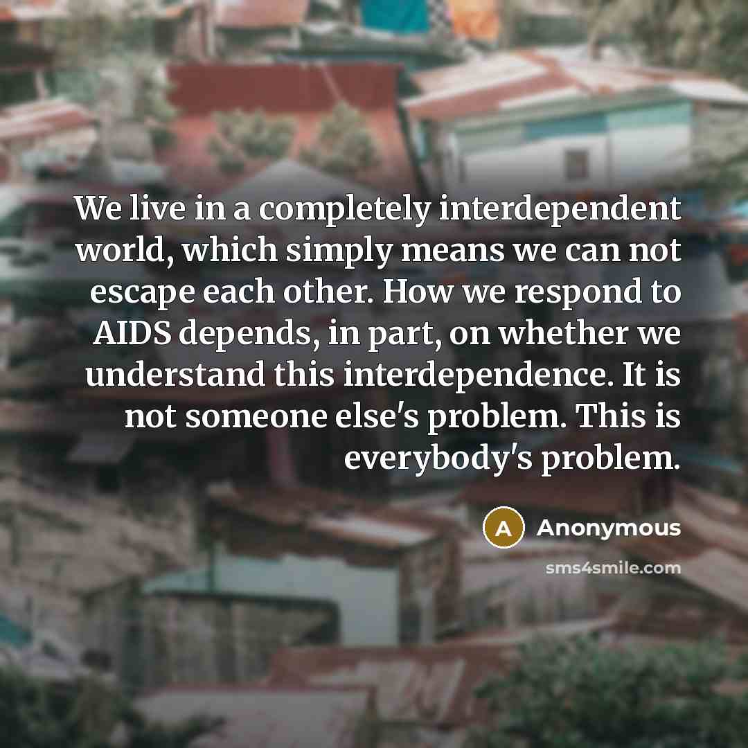 “We live in a completely interdependent world, which simply means we can not escape each other. How we respond to AIDS depends, in part, on whether we understand this interdependence. It is not someone else's problem. This is everybody's problem.” quote by Anonymous