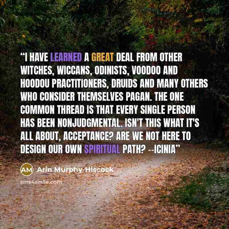 “I have learned a great deal from other Witches, Wiccans, Odinists, Voodoo and Hoodou practitioners, Druids and many others who consider themselves Pagan. The one common thread is that every single person has been nonjudgmental. Isn't this what it's all about, acceptance? Are we not here to design…” quote by Arin Murphy-Hiscock