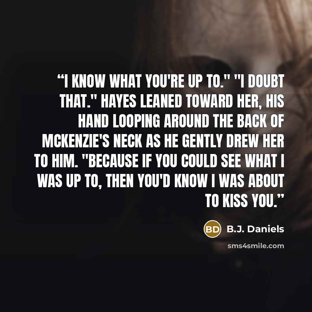 “I know what you're up to." "I doubt that." Hayes leaned toward her, his hand looping around the back of McKenzie's neck as he gently drew her to him. "Because if you could see what I was up to, then you'd know I was about to kiss you.” quote by B.J. Daniels