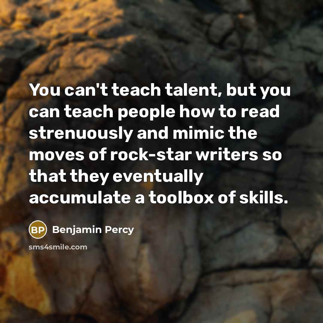 “You can't teach talent, but you can teach people how to read strenuously and mimic the moves of rock-star writers so that they eventually accumulate a toolbox of skills.” quote by Benjamin Percy