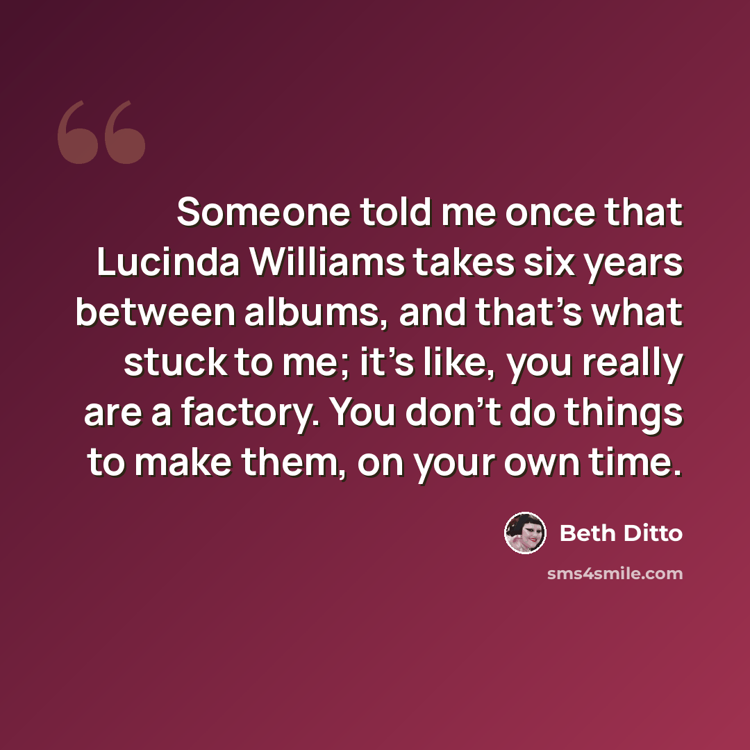 “Someone told me once that Lucinda Williams takes six years between albums, and that's what stuck to me; it's like, you really are a factory. You don't do things to make them, on your own time.” quote by Beth Ditto