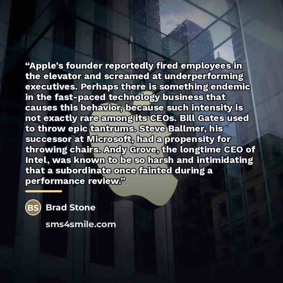 “Apple’s founder reportedly fired employees in the elevator and screamed at underperforming executives. Perhaps there is something endemic in the fast-paced technology business that causes this behavior, because such intensity is not exactly rare among its CEOs. Bill Gates used to throw epic…” quote by Brad Stone