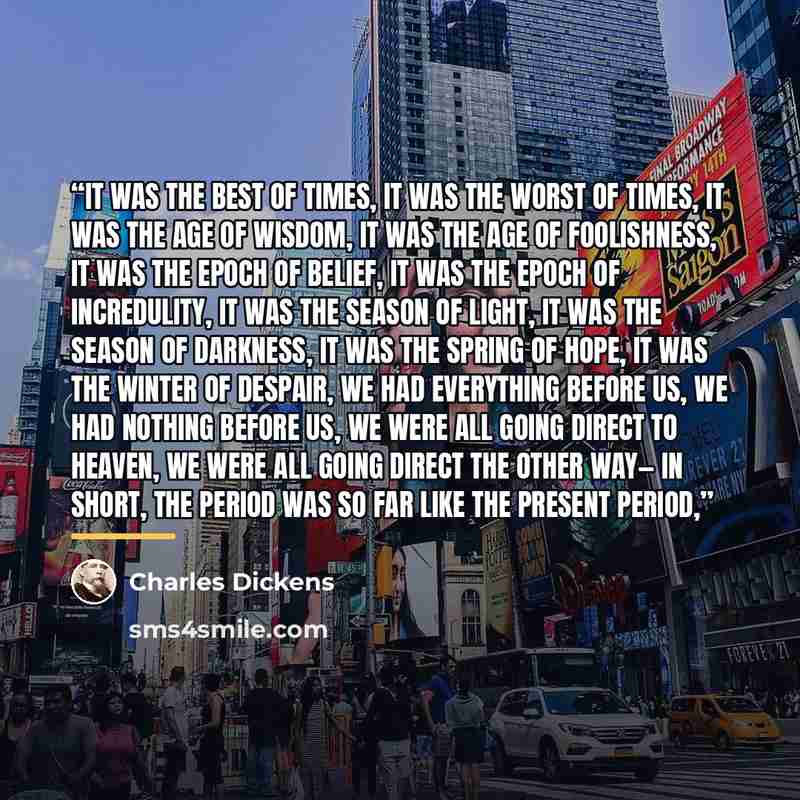 “It was the best of times, it was the worst of times, it was the age of wisdom, it was the age of foolishness, it was the epoch of belief, it was the epoch of incredulity, it was the season of Light, it was the season of Darkness, it was the spring of hope, it was the winter of despair, we had…” quote by Charles Dickens