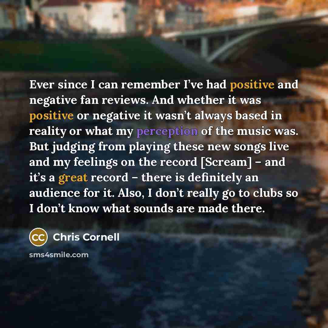 “Ever since I can remember I’ve had positive and negative fan reviews. And whether it was positive or negative it wasn’t always based in reality or what my perception of the music was. But judging from playing these new songs live and my feelings on the record [Scream] – and it’s a great record –…” quote by Chris Cornell