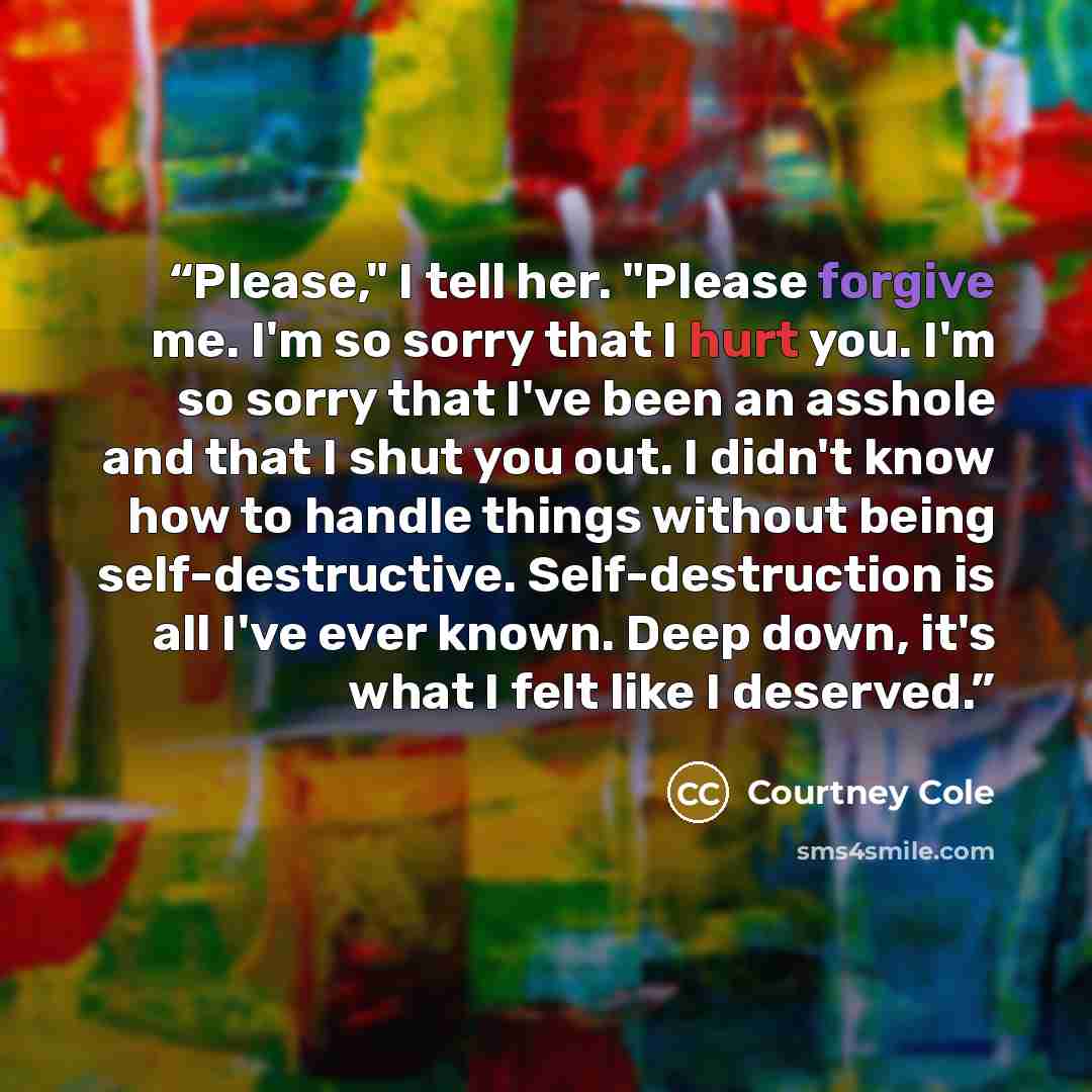 “Please," I tell her. "Please forgive me. I'm so sorry that I hurt you. I'm so sorry that I've been an asshole and that I shut you out. I didn't know how to handle things without being self-destructive. Self-destruction is all I've ever known. Deep down, it's what I felt like I deserved.” quote by Courtney Cole