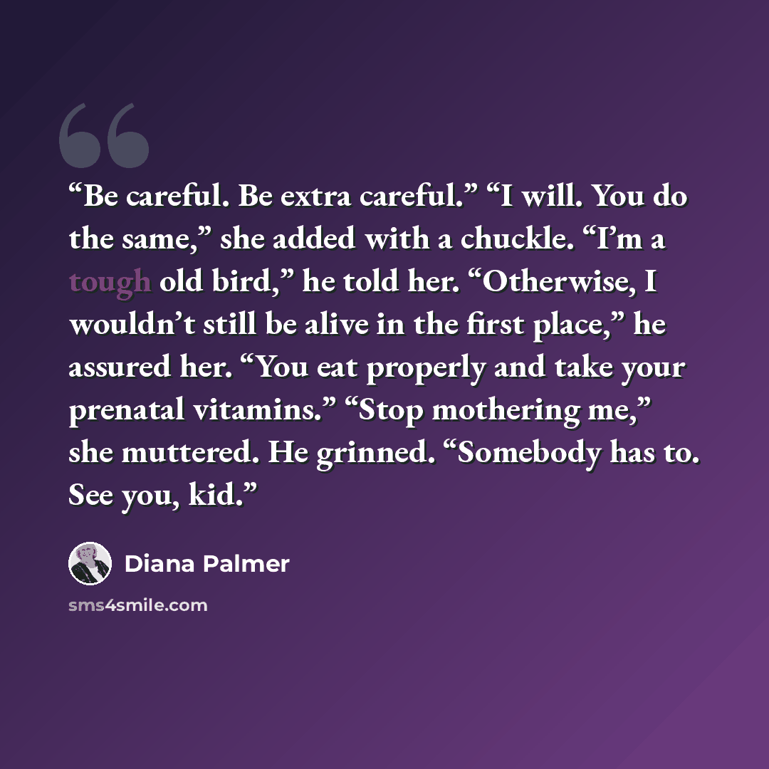 “Be careful. Be extra careful.” “I will. You do the same,” she added with a chuckle. “I’m a tough old bird,” he told her. “Otherwise, I wouldn’t still be alive in the first place,” he assured her. “You eat properly and take your prenatal vitamins.” “Stop mothering me,” she muttered. He grinned…” quote by Diana Palmer