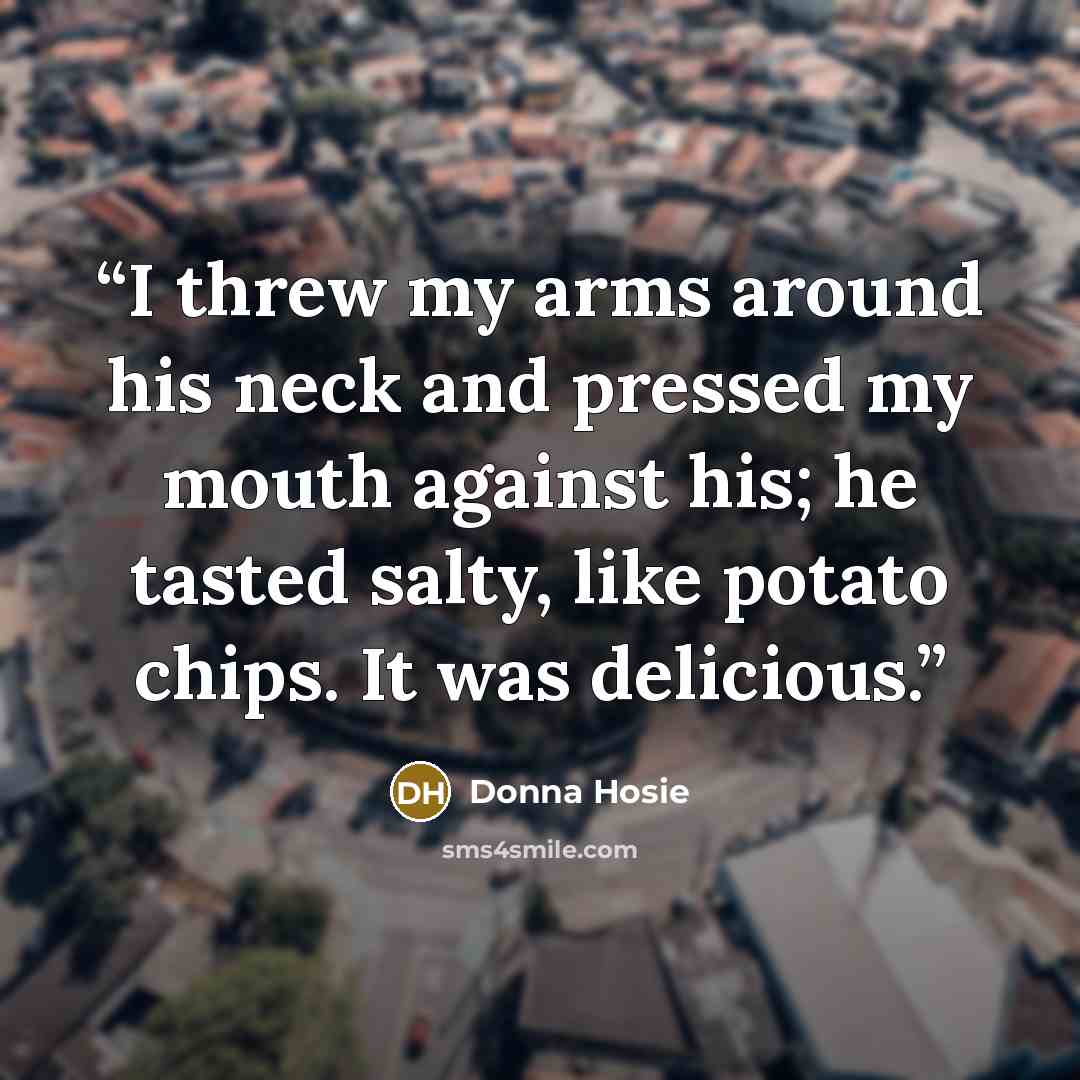 “I threw my arms around his neck and pressed my mouth against his; he tasted salty, like potato chips. It was delicious.” quote by Donna Hosie