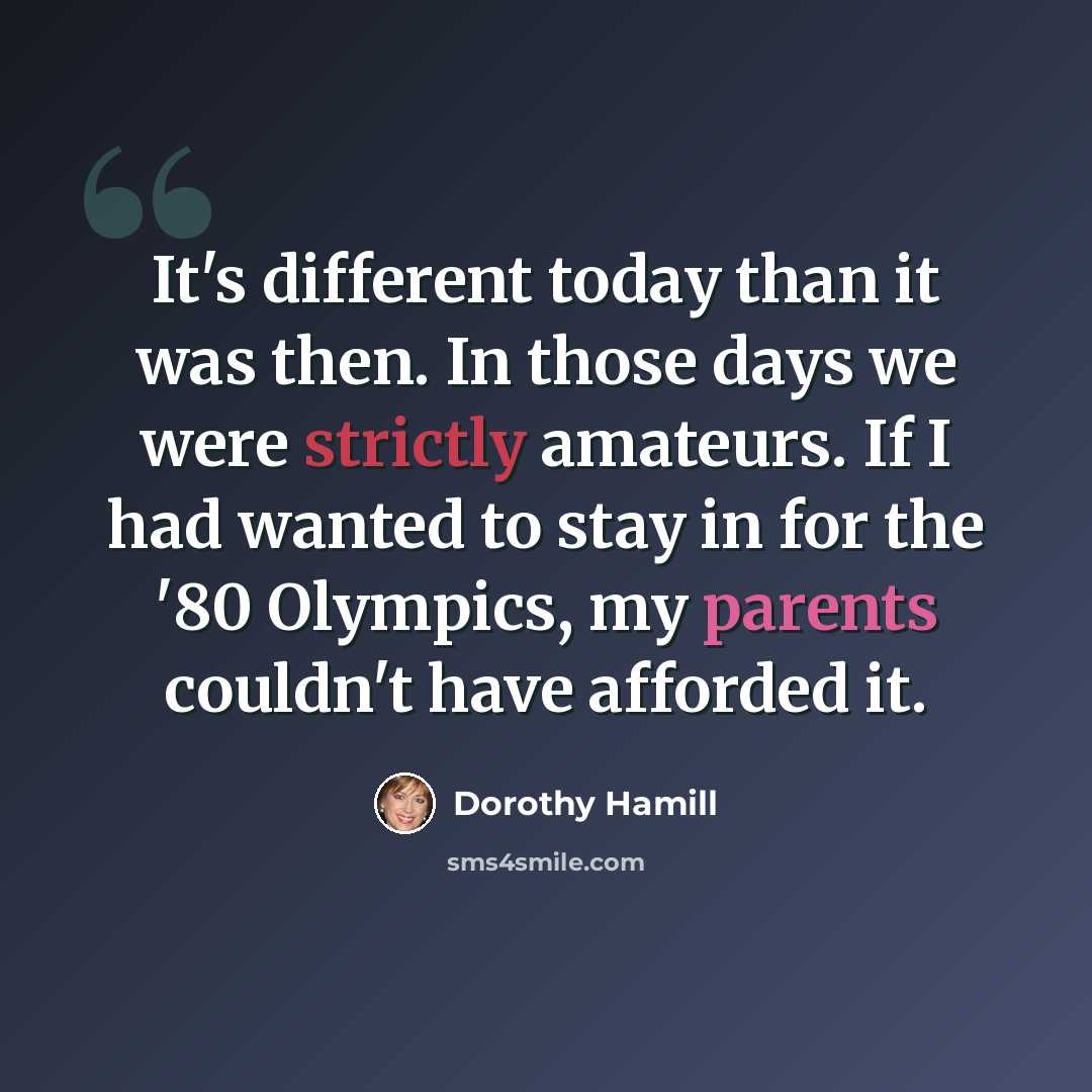 “It's different today than it was then. In those days we were strictly amateurs. If I had wanted to stay in for the '80 Olympics, my parents couldn't have afforded it.” quote by Dorothy Hamill