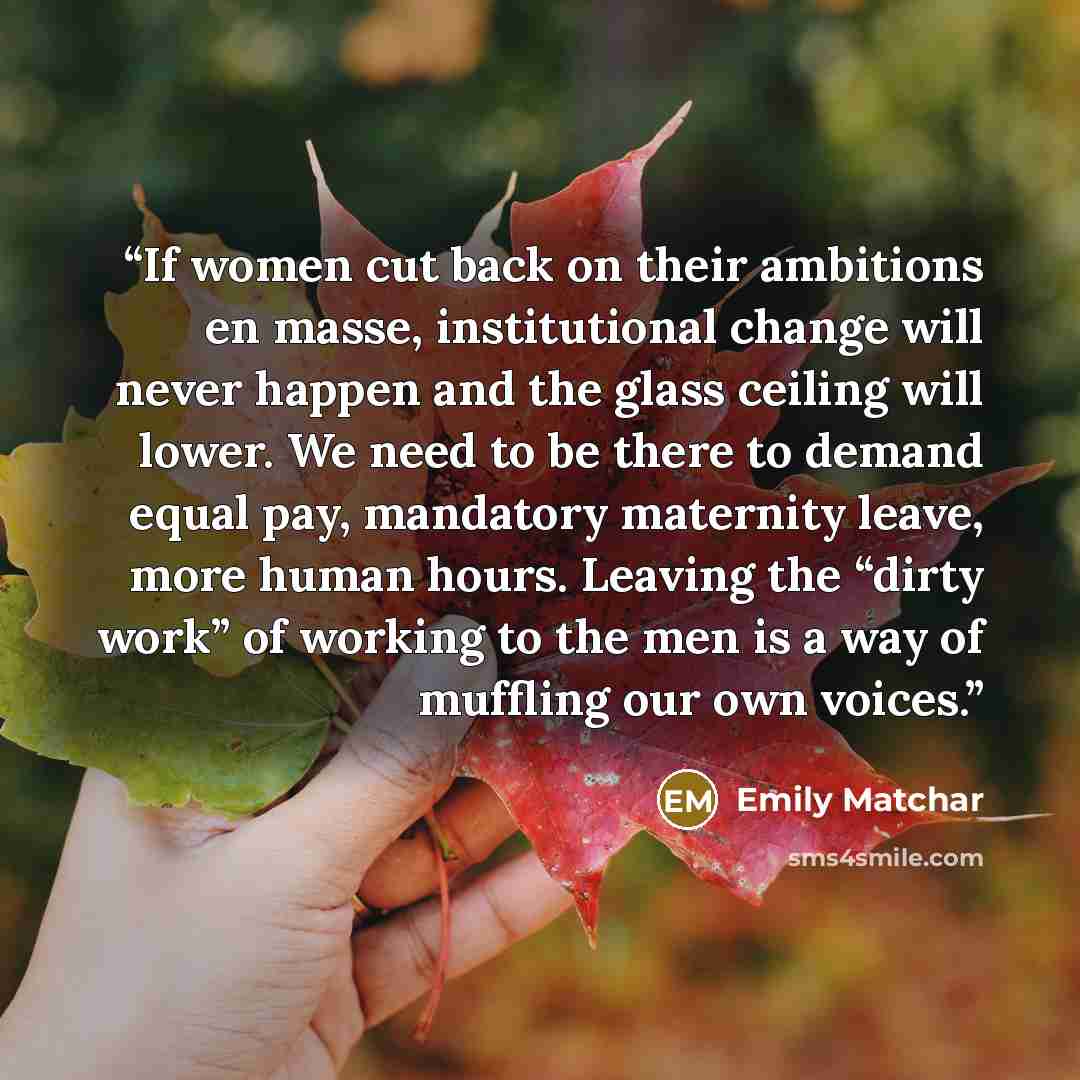 “If women cut back on their ambitions en masse, institutional change will never happen and the glass ceiling will lower. We need to be there to demand equal pay, mandatory maternity leave, more human hours. Leaving the “dirty work” of working to the men is a way of muffling our own voices.” quote by Emily Matchar