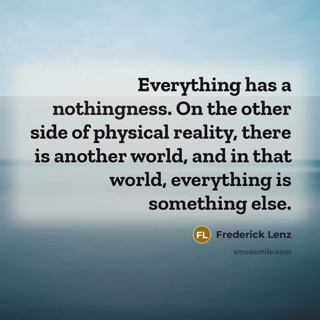 “Everything has a nothingness. On the other side of physical reality, there is another world, and in that world, everything is something else.” quote by Frederick Lenz