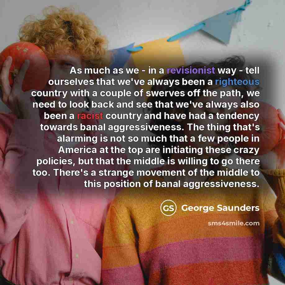 “As much as we - in a revisionist way - tell ourselves that we've always been a righteous country with a couple of swerves off the path, we need to look back and see that we've always also been a racist country and have had a tendency towards banal aggressiveness. The thing that's alarming is not…” quote by George Saunders