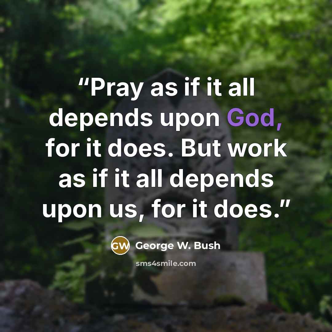 “Pray as if it all depends upon God, for it does. But work as if it all depends upon us, for it does.” quote by George W. Bush