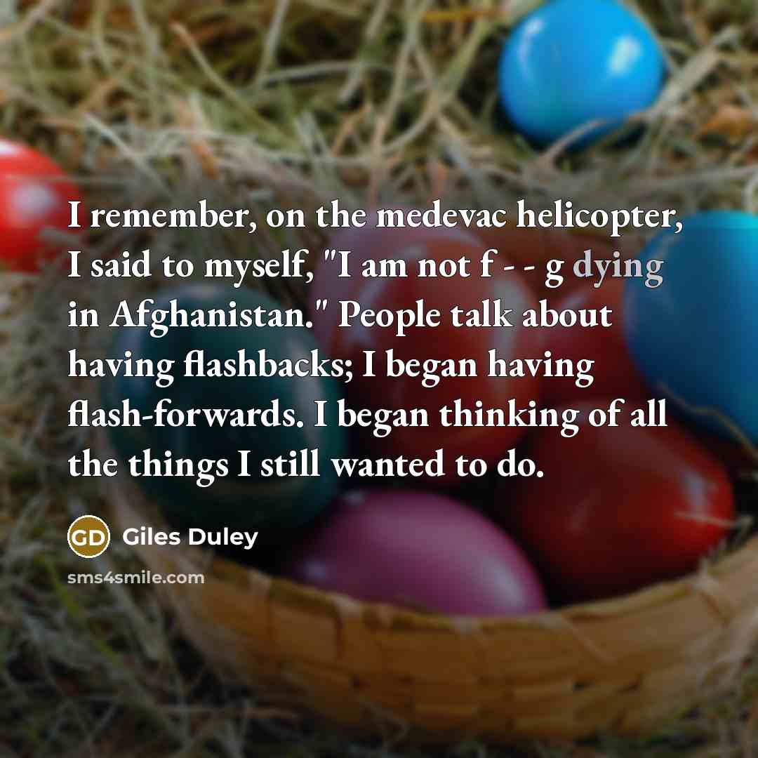 “I remember, on the medevac helicopter, I said to myself, "I am not f - - g dying in Afghanistan." People talk about having flashbacks; I began having flash-forwards. I began thinking of all the things I still wanted to do.” quote by Giles Duley