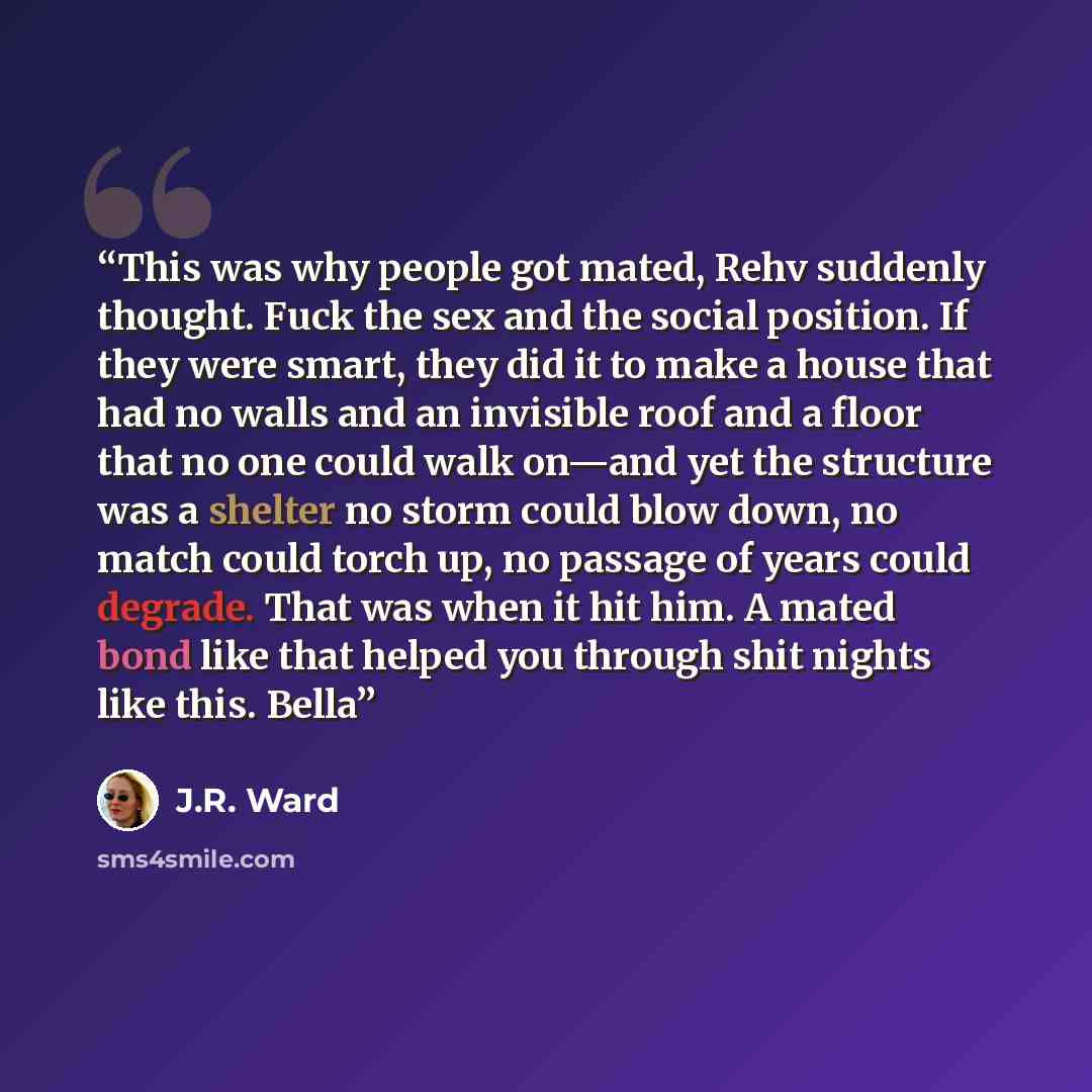 “This was why people got mated, Rehv suddenly thought. Fuck the sex and the social position. If they were smart, they did it to make a house that had no walls and an invisible roof and a floor that no one could walk on—and yet the structure was a shelter no storm could blow down, no match could…” quote by J.R. Ward