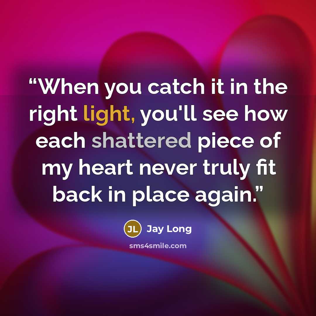 “When you catch it in the right light, you'll see how each shattered piece of my heart never truly fit back in place again.” quote by Jay Long