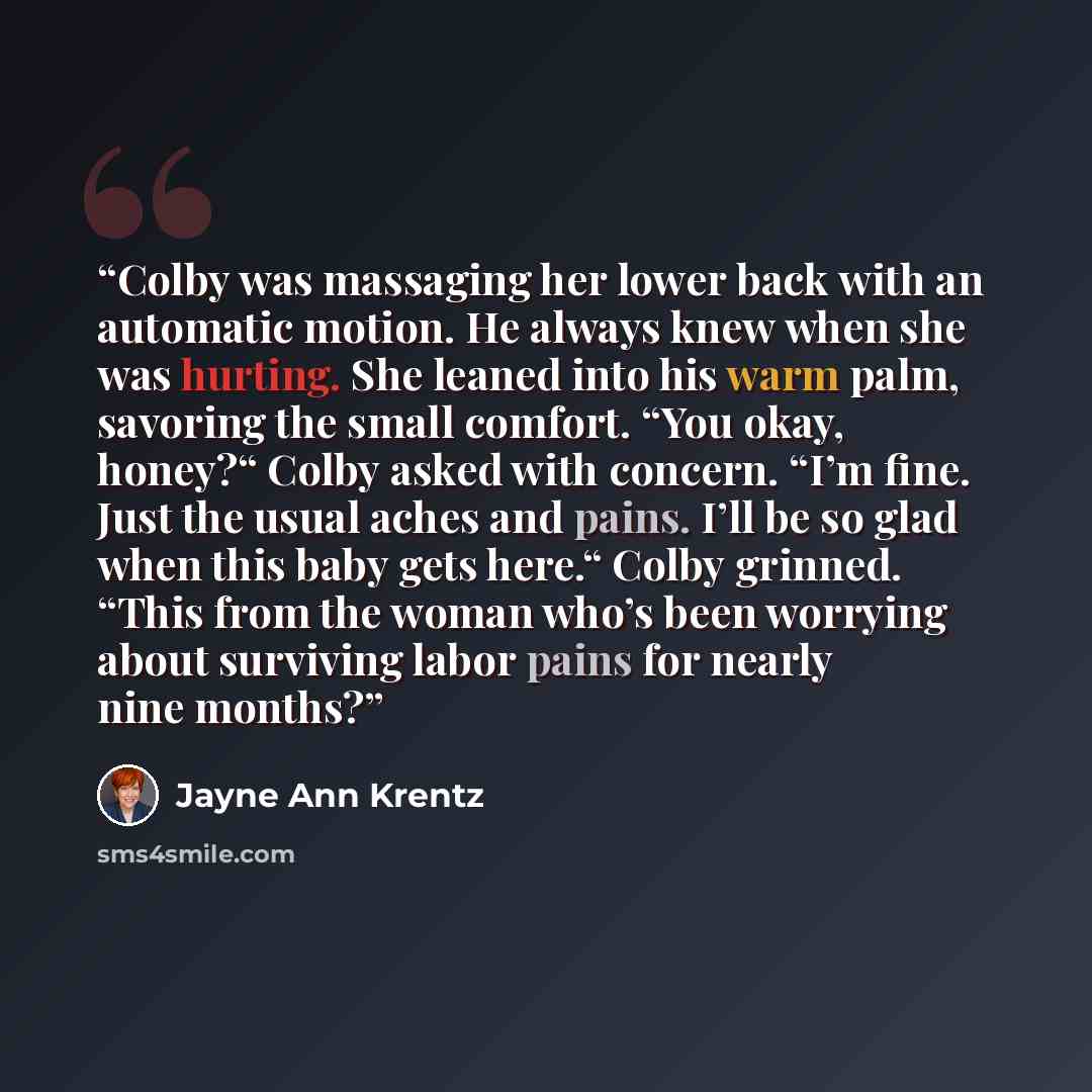 “Colby was massaging her lower back with an automatic motion. He always knew when she was hurting. She leaned into his warm palm, savoring the small comfort. “You okay, honey?“ Colby asked with concern. “I’m fine. Just the usual aches and pains. I’ll be so glad when this baby gets here.“ Colby…” quote by Jayne Ann Krentz