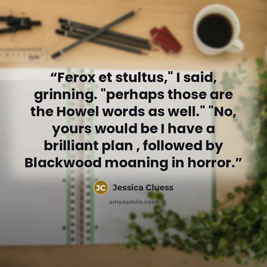 “Ferox et stultus," I said, grinning. "perhaps those are the Howel words as well." "No, yours would be I have a brilliant plan , followed by Blackwood moaning in horror.” quote by Jessica Cluess