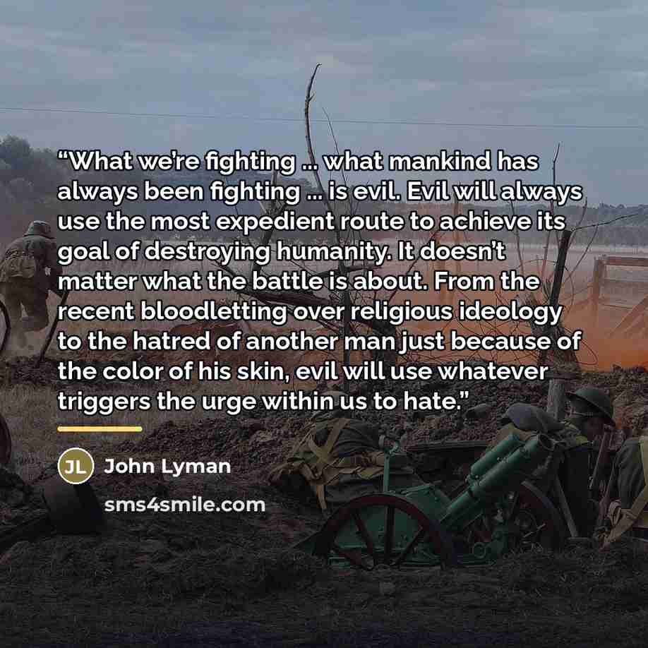 “What we’re fighting ... what mankind has always been fighting ... is evil. Evil will always use the most expedient route to achieve its goal of destroying humanity. It doesn’t matter what the battle is about. From the recent bloodletting over religious ideology to the hatred of another man just…” quote by John Lyman