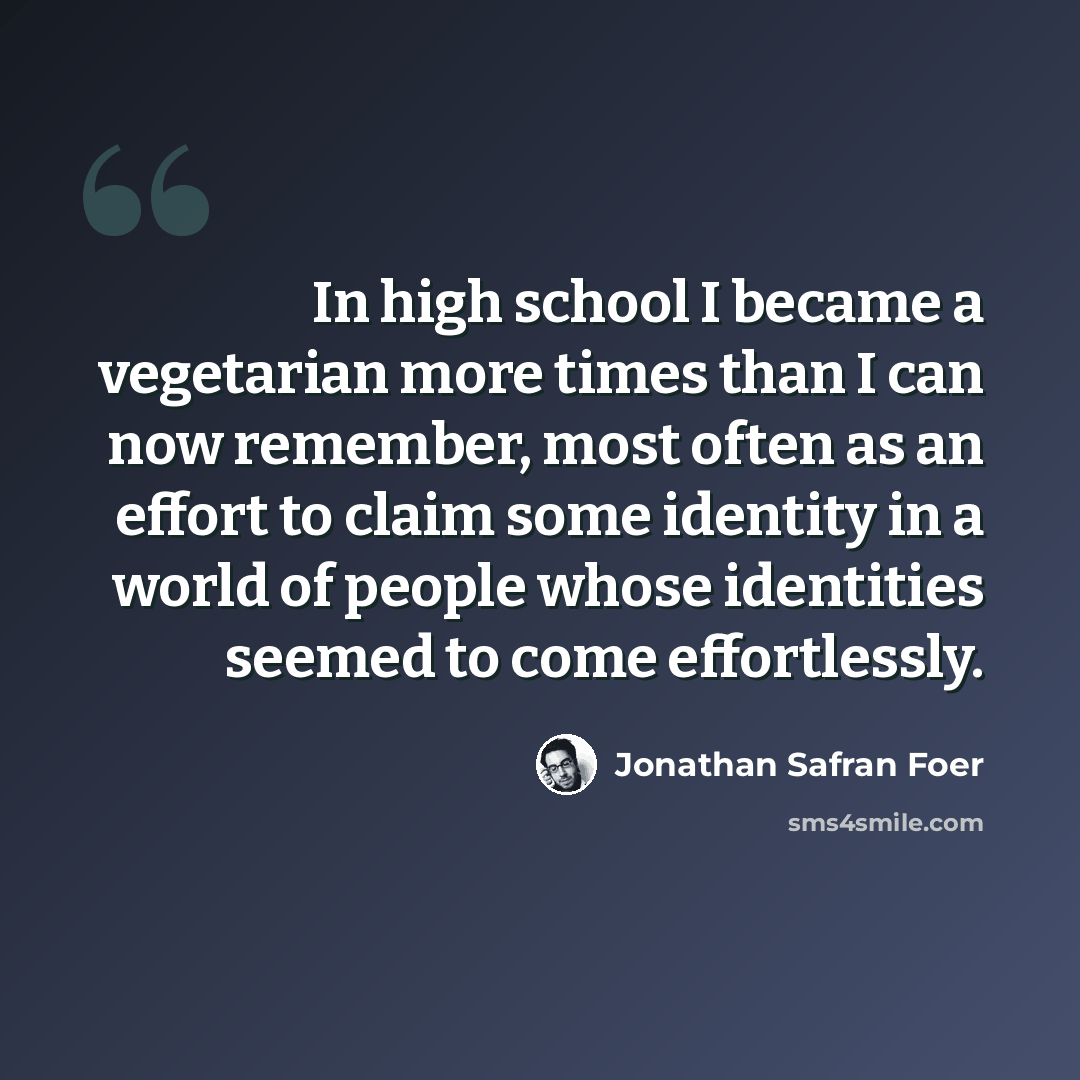 “In high school I became a vegetarian more times than I can now remember, most often as an effort to claim some identity in a world of people whose identities seemed to come effortlessly.” quote by Jonathan Safran Foer