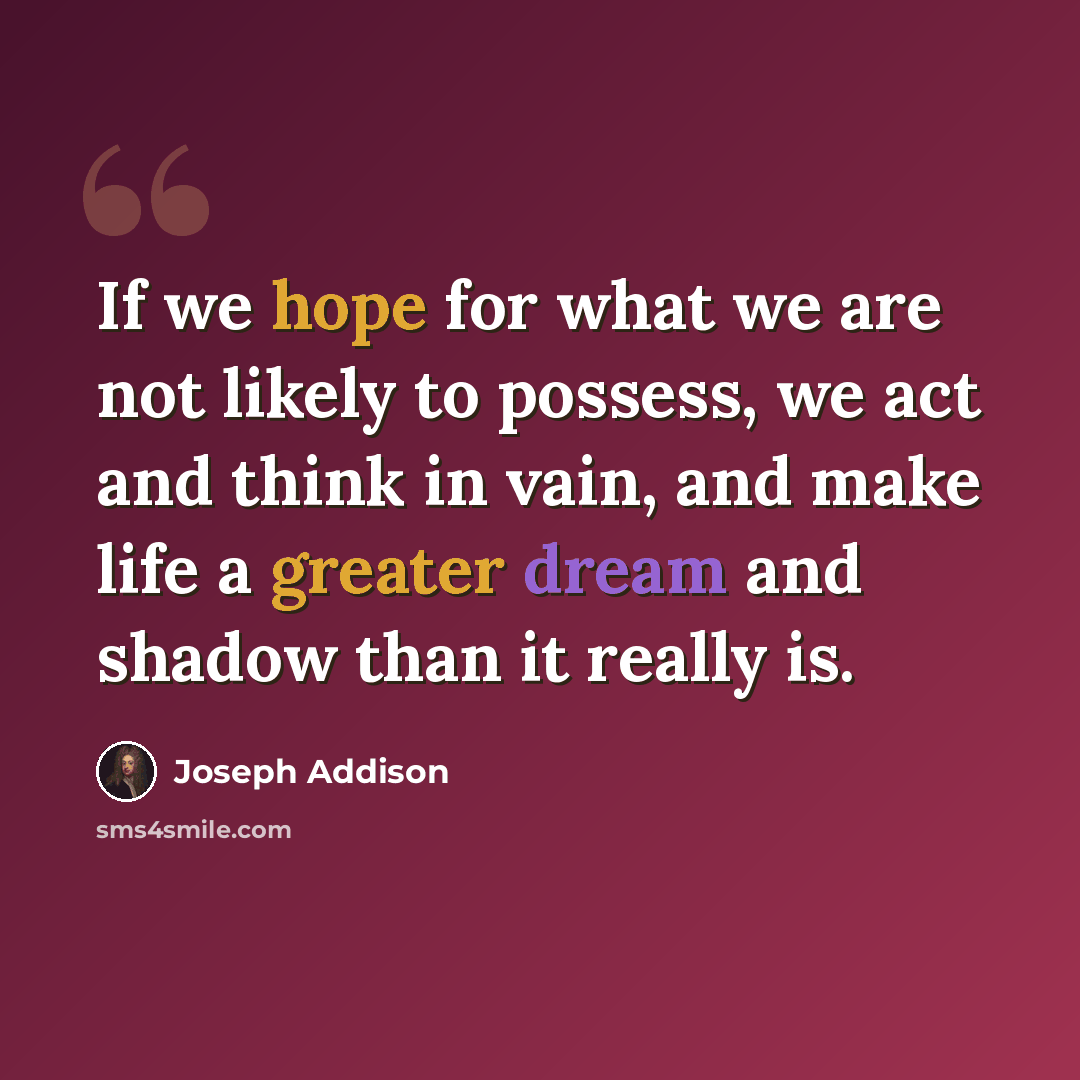 “If we hope for what we are not likely to possess, we act and think in vain, and make life a greater dream and shadow than it really is.” quote by Joseph Addison