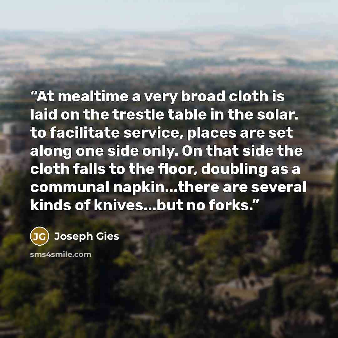“At mealtime a very broad cloth is laid on the trestle table in the solar. to facilitate service, places are set along one side only. On that side the cloth falls to the floor, doubling as a communal napkin...there are several kinds of knives...but no forks.” quote by Joseph Gies