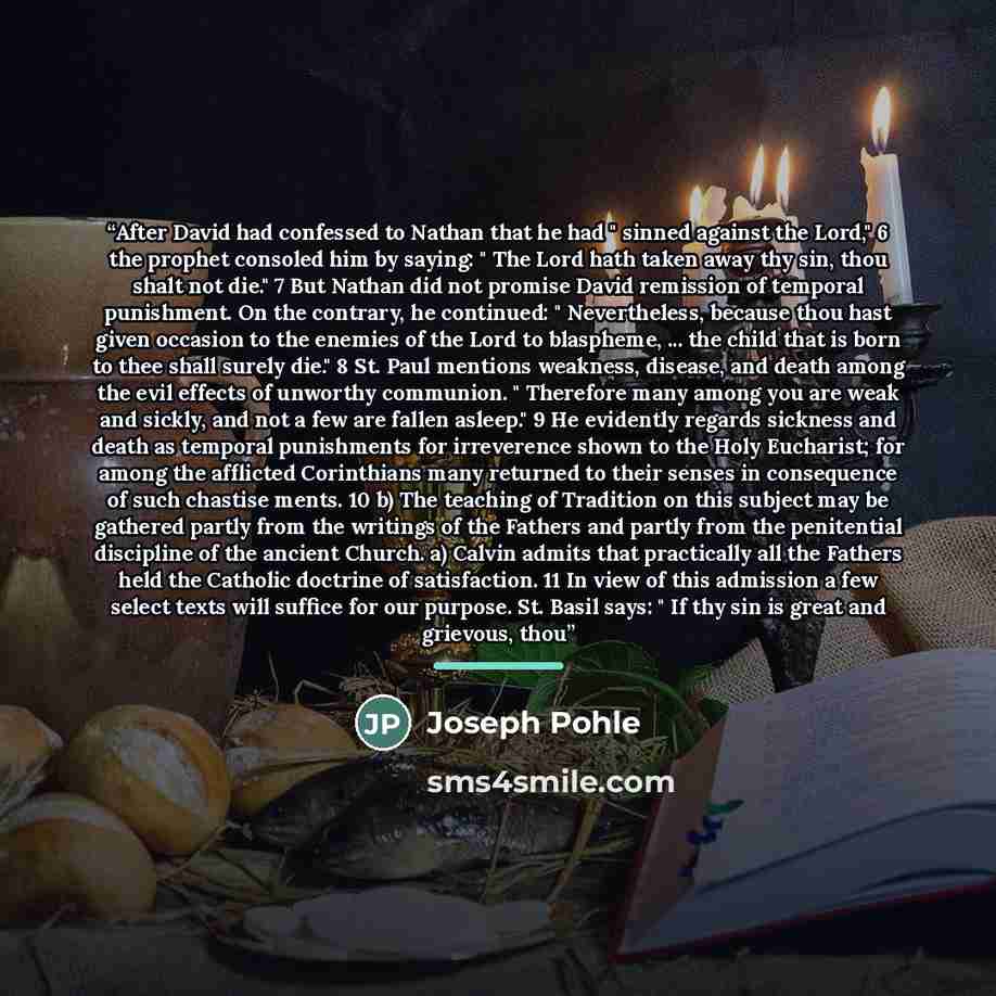 “After David had confessed to Nathan that he had " sinned against the Lord," 6 the prophet consoled him by saying: " The Lord hath taken away thy sin, thou shalt not die." 7 But Nathan did not promise David remission of temporal punishment. On the contrary, he continued: " Nevertheless, because…” quote by Joseph Pohle