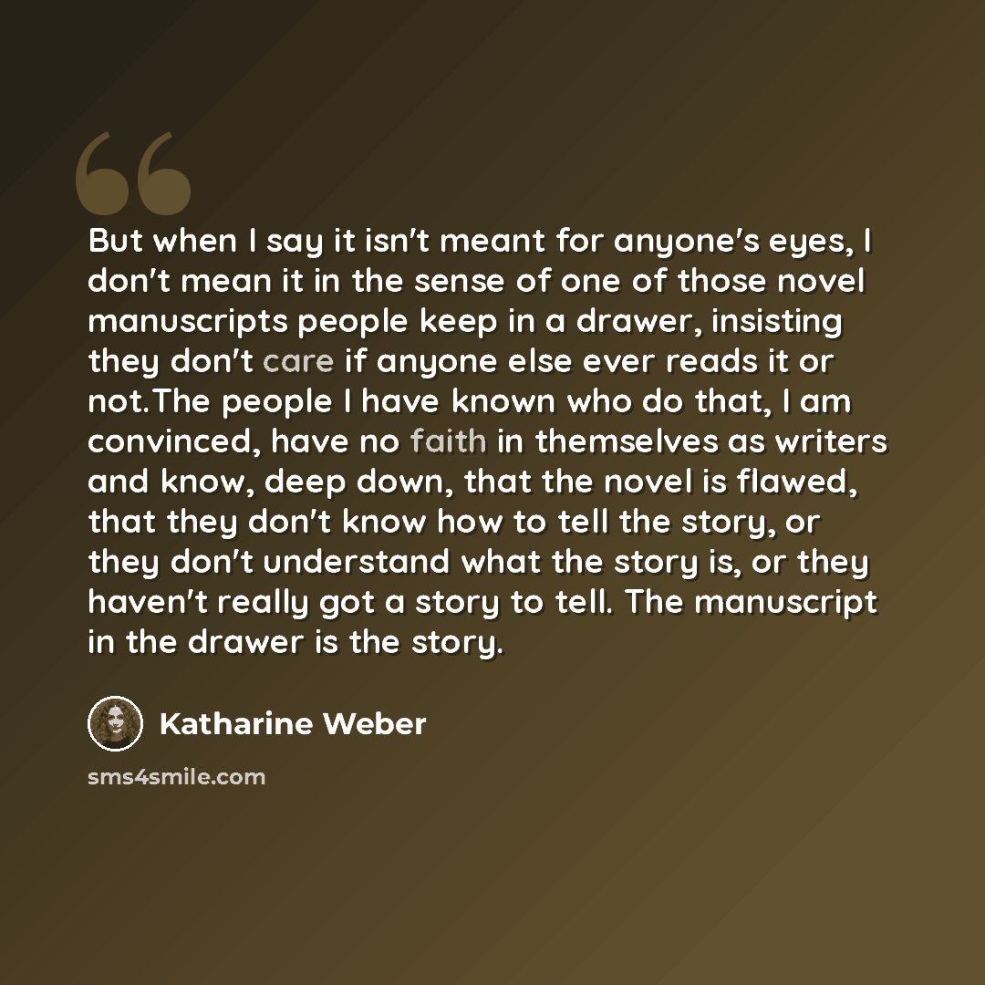 “But when I say it isn't meant for anyone's eyes, I don't mean it in the sense of one of those novel manuscripts people keep in a drawer, insisting they don't care if anyone else ever reads it or not.The people I have known who do that, I am convinced, have no faith in themselves as writers and…” quote by Katharine Weber
