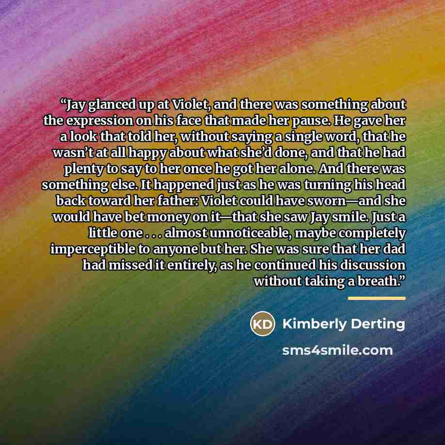 “Jay glanced up at Violet, and there was something about the expression on his face that made her pause. He gave her a look that told her, without saying a single word, that he wasn’t at all happy about what she’d done, and that he had plenty to say to her once he got her alone. And there was…” quote by Kimberly Derting