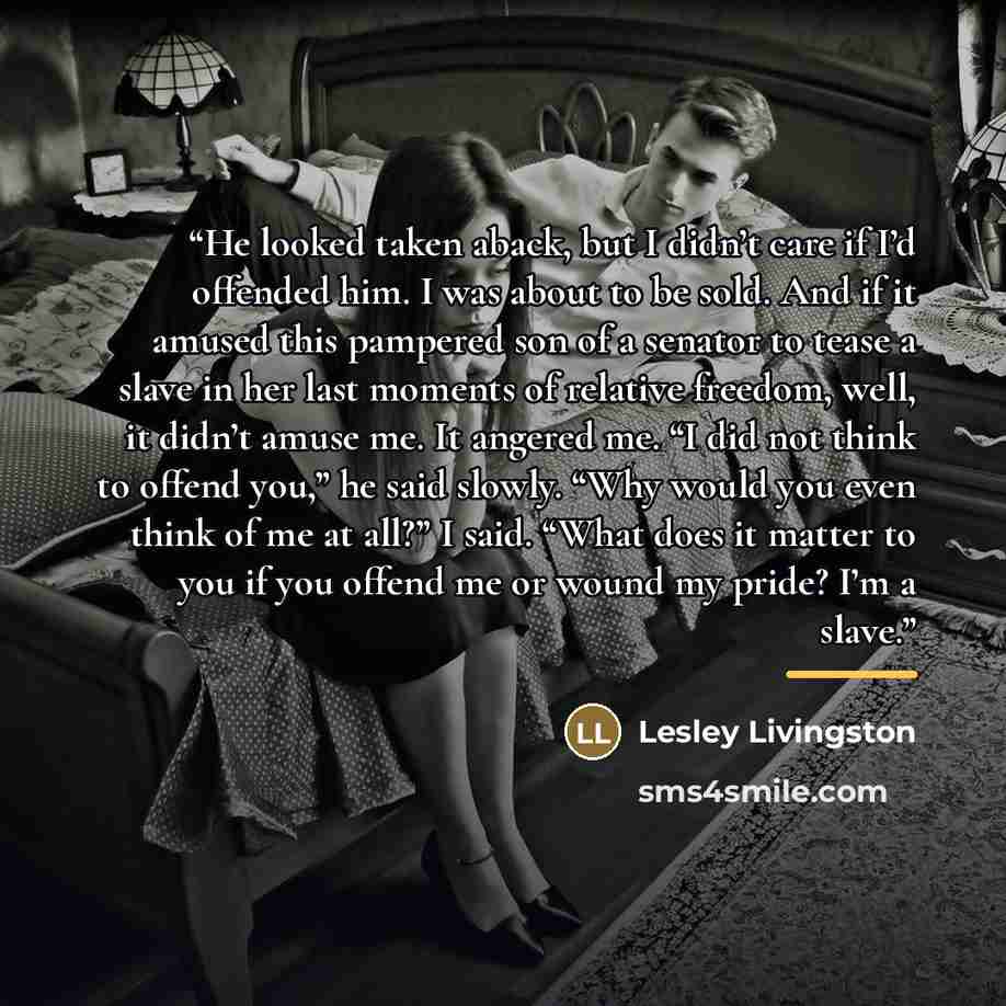 “He looked taken aback, but I didn’t care if I’d offended him. I was about to be sold. And if it amused this pampered son of a senator to tease a slave in her last moments of relative freedom, well, it didn’t amuse me. It angered me. “I did not think to offend you,” he said slowly. “Why would you…” quote by Lesley Livingston