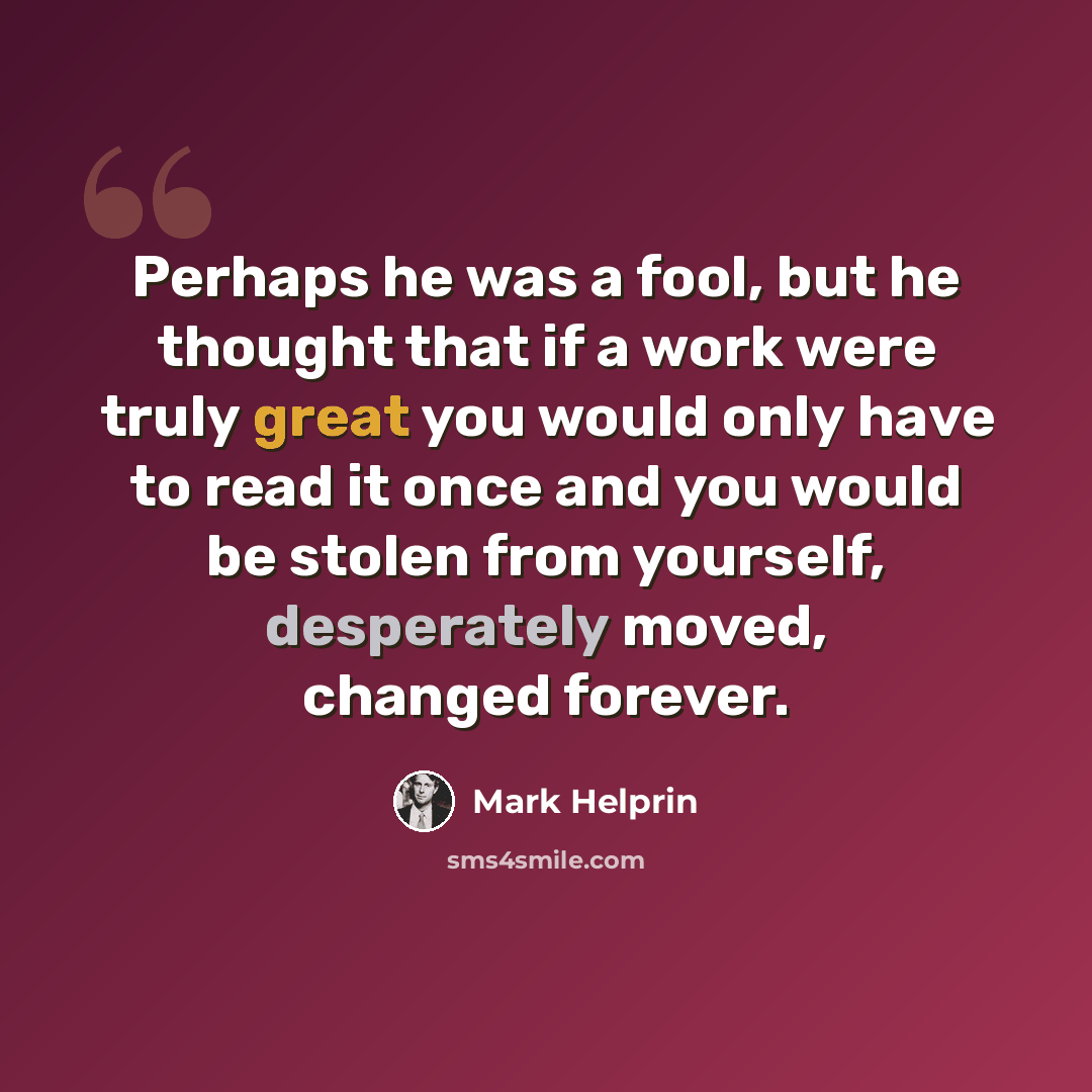 “Perhaps he was a fool, but he thought that if a work were truly great you would only have to read it once and you would be stolen from yourself, desperately moved, changed forever.” quote by Mark Helprin