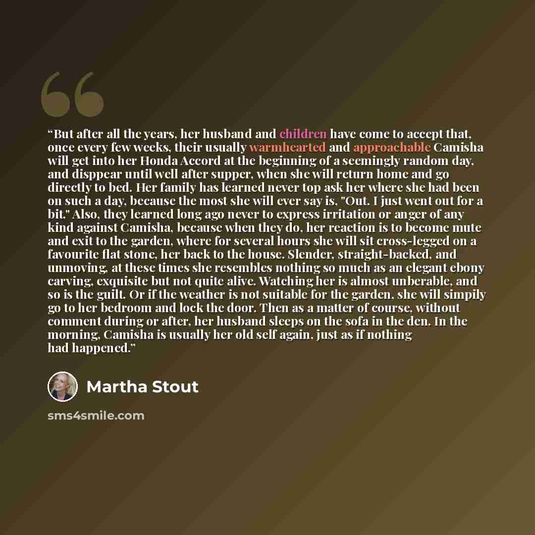 “But after all the years, her husband and children have come to accept that, once every few weeks, their usually warmhearted and approachable Camisha will get into her Honda Accord at the beginning of a seemingly random day, and disppear until well after supper, when she will return home and go…” quote by Martha Stout