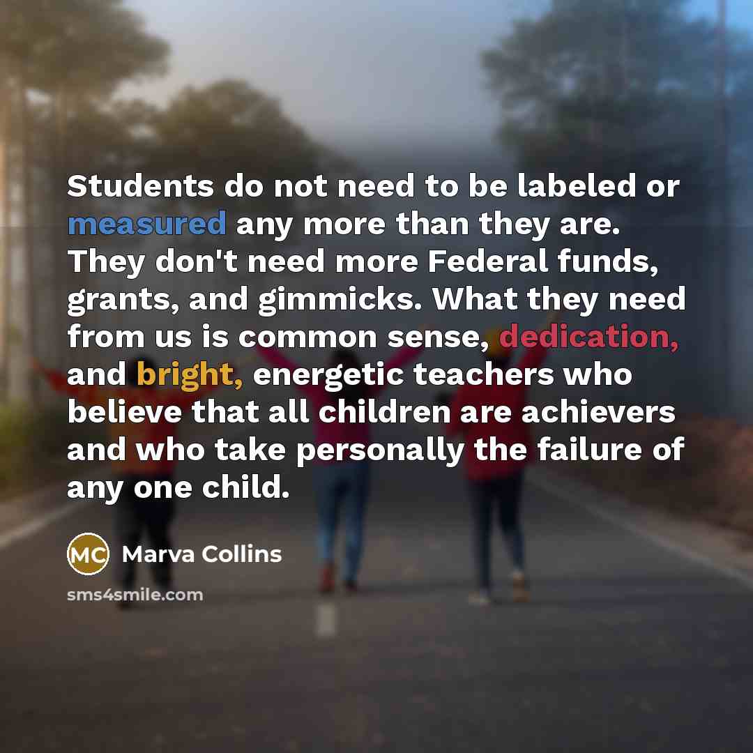 “Students do not need to be labeled or measured any more than they are. They don't need more Federal funds, grants, and gimmicks. What they need from us is common sense, dedication, and bright, energetic teachers who believe that all children are achievers and who take personally the failure of any…” quote by Marva Collins