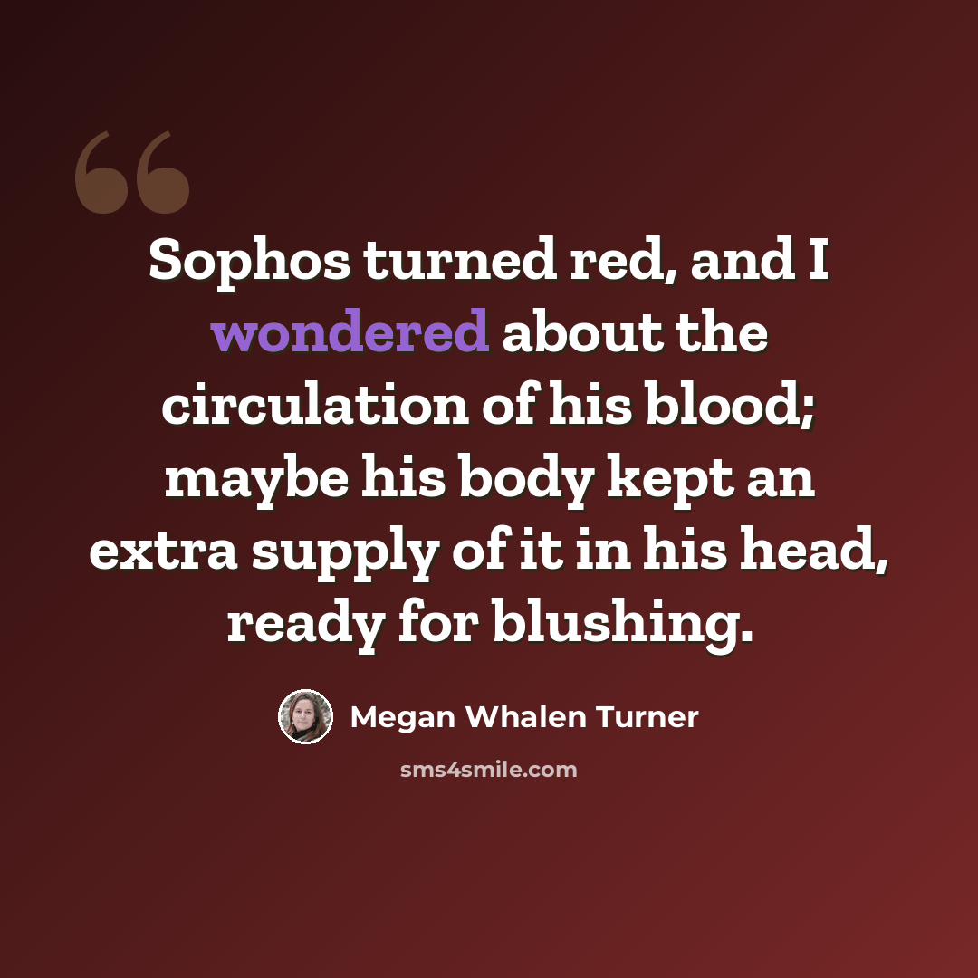 “Sophos turned red, and I wondered about the circulation of his blood; maybe his body kept an extra supply of it in his head, ready for blushing.” quote by Megan Whalen Turner