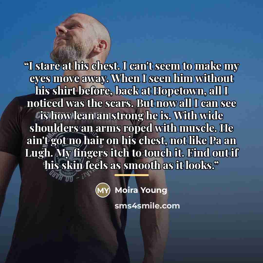 “I stare at his chest. I can't seem to make my eyes move away. When I seen him without his shirt before, back at Hopetown, all I noticed was the scars. But now all I can see is how lean an strong he is. With wide shoulders an arms roped with muscle. He ain't got no hair on his chest, not like Pa an…” quote by Moira Young