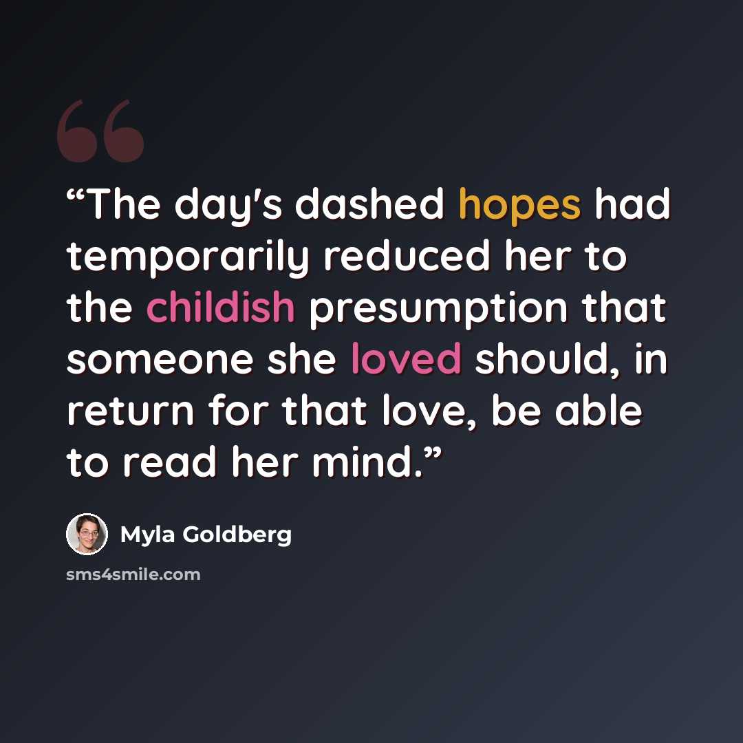 “The day's dashed hopes had temporarily reduced her to the childish presumption that someone she loved should, in return for that love, be able to read her mind.” quote by Myla Goldberg