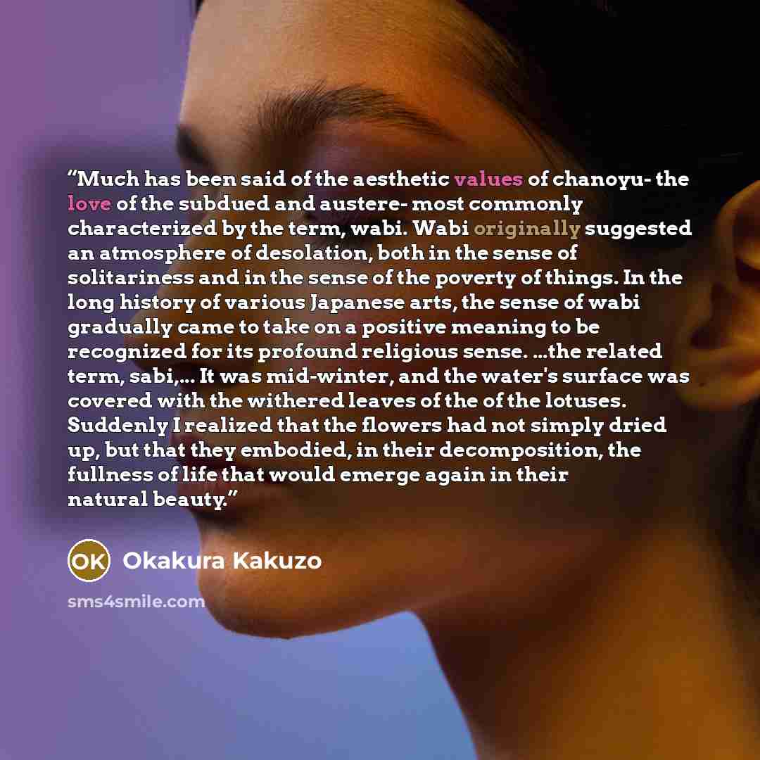 “Much has been said of the aesthetic values of chanoyu- the love of the subdued and austere- most commonly characterized by the term, wabi. Wabi originally suggested an atmosphere of desolation, both in the sense of solitariness and in the sense of the poverty of things. In the long history of…” quote by Okakura Kakuzo