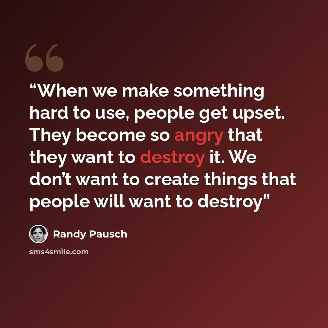 “When we make something hard to use, people get upset. They become so angry that they want to destroy it. We don’t want to create things that people will want to destroy” quote by Randy Pausch