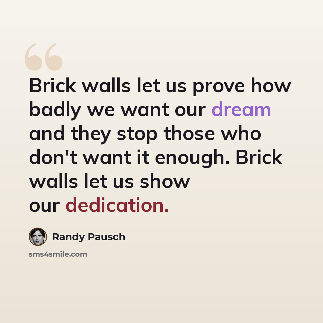 “Brick walls let us prove how badly we want our dream and they stop those who don't want it enough. Brick walls let us show our dedication.” quote by Randy Pausch