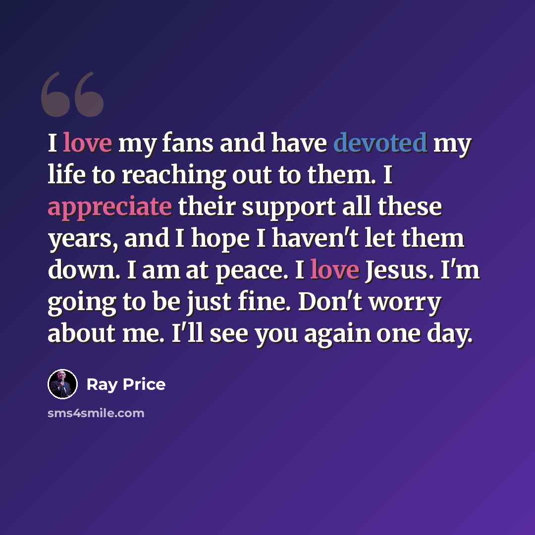 “I love my fans and have devoted my life to reaching out to them. I appreciate their support all these years, and I hope I haven't let them down. I am at peace. I love Jesus. I'm going to be just fine. Don't worry about me. I'll see you again one day.” quote by Ray Price
